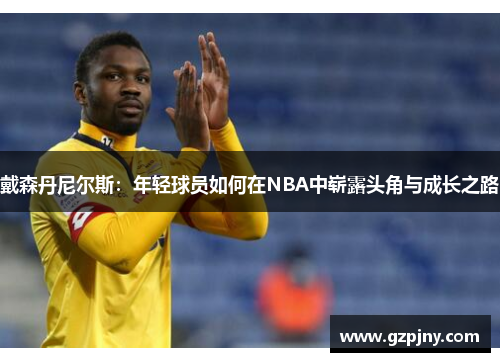 戴森丹尼尔斯：年轻球员如何在NBA中崭露头角与成长之路